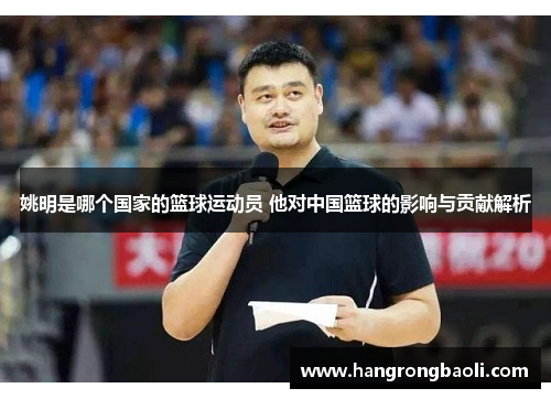 姚明是哪个国家的篮球运动员 他对中国篮球的影响与贡献解析
