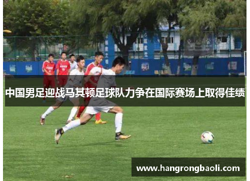 中国男足迎战马其顿足球队力争在国际赛场上取得佳绩