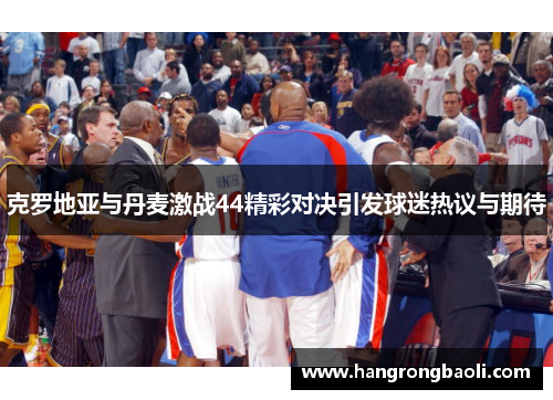 克罗地亚与丹麦激战44精彩对决引发球迷热议与期待